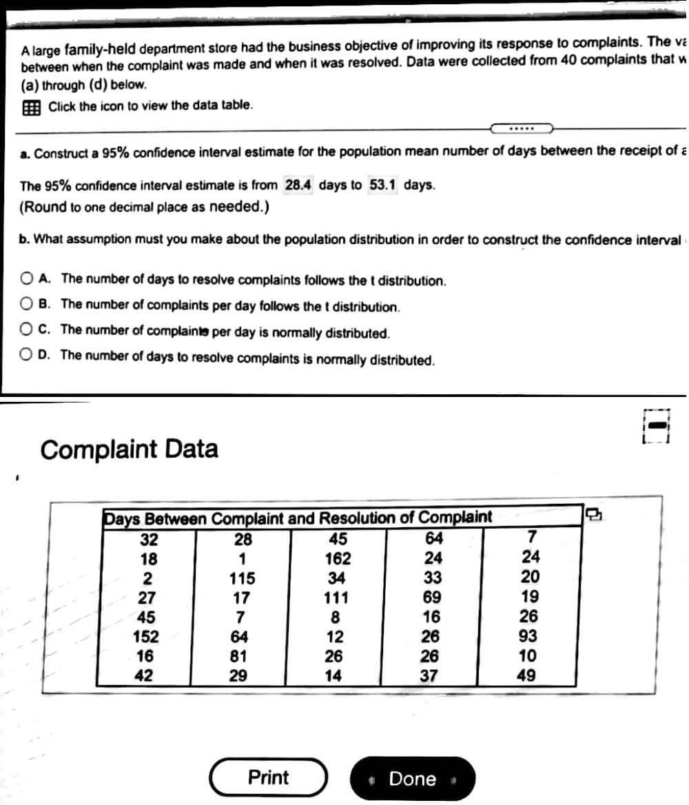 A large family-held department store had the business objective of improving its response to complaints. The va
between when the complaint was made and when it was resolved. Data were collected from 40 complaints that w
(a) through (d) below.
E Click the icon to view the data table.
.....
a. Construct a 95% confidence interval estimate for the population mean number of days between the receipt of a
The 95% confidence interval estimate is from 28.4 days to 53.1 days.
(Round to one decimal place as needed.)
b. What assumption must you make about the population distribution in order to construct the confidence interval
O A. The number of days to resolve complaints follows the t distribution.
O B. The number of complaints per day follows the t distribution.
O C. The number of complainte per day is normally distributed.
O D. The number of days to resolve complaints is normally distributed.
Complaint Data
Days Between Complaint and Resolution of Complaint
45
32
28
64
7
24
162
34
24
33
18
20
2
27
45
152
16
42
115
69
16
26
19
26
17
111
7
8
12
64
93
26
10
49
81
26
29
14
37
Print
Done
* --
