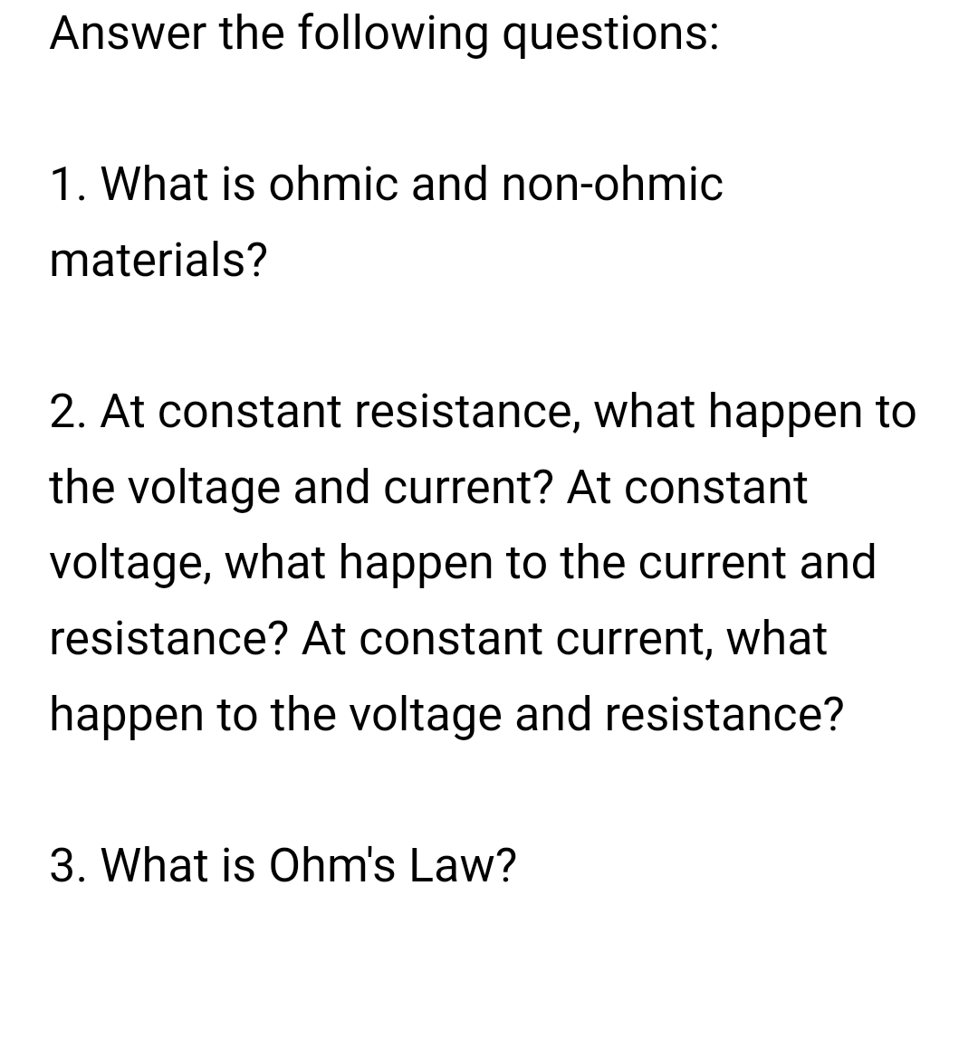 Answer the following questions:
1. What is ohmic and non-ohmic
materials?
2. At constant resistance, what happen to
the voltage and current? At constant
voltage, what happen to the current and
resistance? At constant current, what
happen to the voltage and resistance?
3. What is Ohm's Law?
