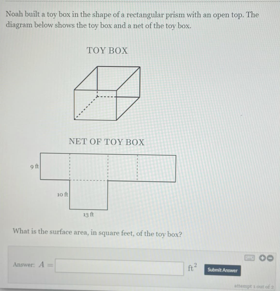 Noah built a toy box in the shape of a rectangular prism with an open top. The
diagram below shows the toy box and a net of the toy box.
TOY BOX
ΝEΤ OF TΟΥ BX
9 ft
10 ft
13 ft
What is the surface area, in square feet, of the toy box?
Answer: A
ft2
Submit Answer
attempt 1 out of 2
