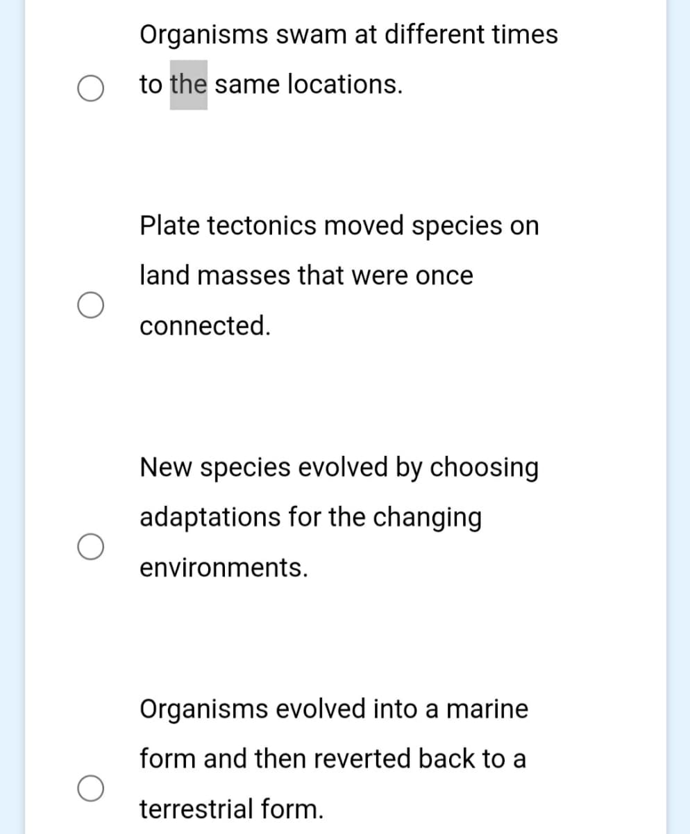 Organisms swam at different times
to the same locations.
Plate tectonics moved species on
land masses that were once
connected.
New species evolved by choosing
adaptations for the changing
environments.
Organisms evolved into a marine
form and then reverted back to a
terrestrial form.
