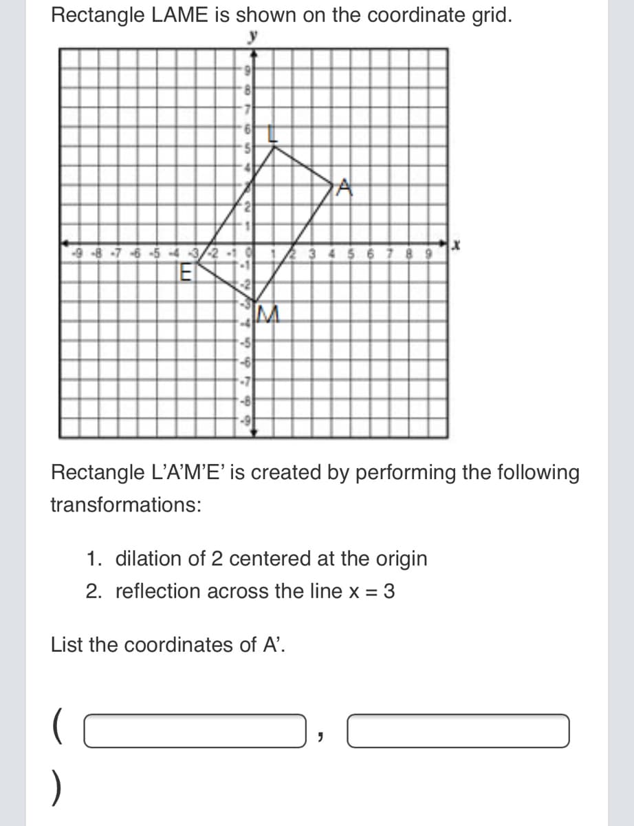 Rectangle LAME is shown on the coordinate grid.
8.
9.
9-8-7-6-5 -4
-5
-6
-7
-8
Rectangle L'A'M'E' is created by performing the following
transformations:
1. dilation of 2 centered at the origin
2. reflection across the line x = 3
List the coordinates of A'.
