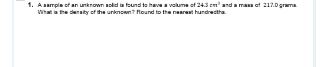 1. A sample of an unknown solid is found to have a volume of 24.3 cm and a mass of 217.0 grams.
What is the density of the unknown? Round to the nearest hundredths.

