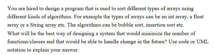 You are hired to design a program that is used to sort different types of arrays using
different kinds of algorithms. For example the types of arrays can be an int array, a float
array or a String array etc. The algorithms can be bubble sort, insertion sort etc.
What will be the best way of designing a system that would minimize the number of
functions/classes and that would be able to handle change in the future? Use code or UML
notation to explain your answer
