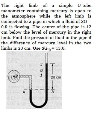 The right limb of a simple U-tube
manometer containing mercury is open to
the atmosphere while the left limb is
connected to a pipe in which a fluid of SG =
0.9 is flowing. The center of the pipe is 12
cm below the level of mercury in the right
limb. Find the pressure of fluid in the pipe if
the difference of mercury level in the two
limbs is 20 cm. Use SGHg = 13.6.
P
A
12
I
21K
20 cm