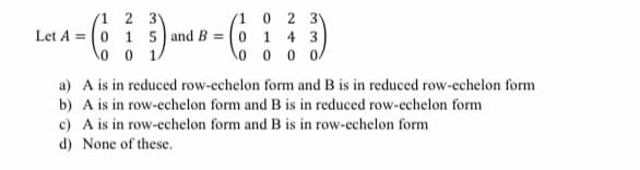 (1 0 2 3V
(1 2 3
Let A = (0 1 5 and B = ( 0 1 4 3
\o o 1/
o 0 0 0
a) A is in reduced row-echelon form and B is in reduced row-echelon form
b) A is in row-echelon form and B is in reduced row-echelon form
c) A is in row-echelon form and B is in row-echelon form
d) None of these.
