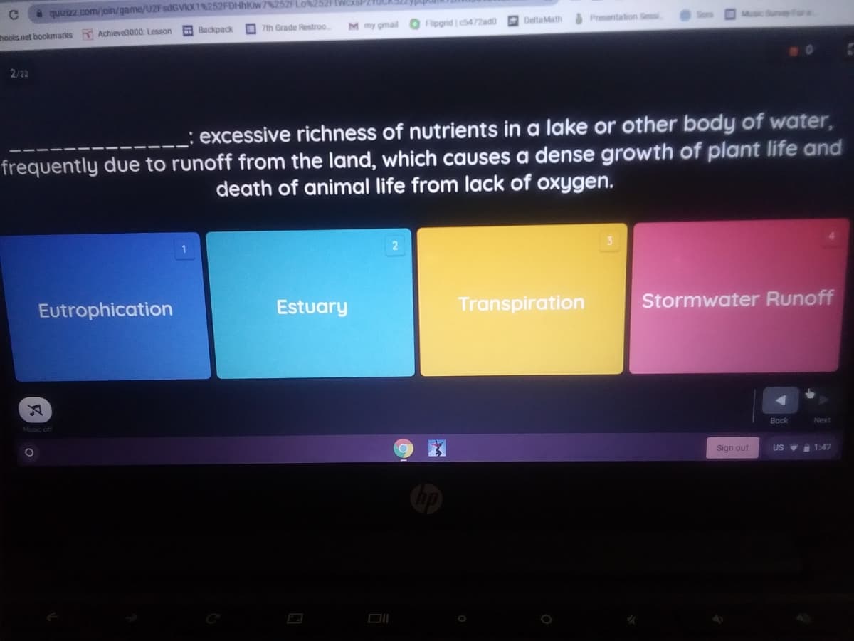 quizizz com/join/game/U2FsdGVIX1%252FDHHKW 252F Lo%2521FIWCSP210CAS
7th Grade Restroo
M my gmail O Flipgrid es472ad0
O Deltatath
Presentation Sess
Msic Suney For a
hools.net bookmarks
Achieve3000 Lesson
E Backpack
2/22
excessive richness of nutrients in a lake or other body of water,
frequently due to runoff from the land, which causes a dense growth of plant life and
death of animal life from lack of oxygen.
Eutrophication
Estuary
Transpiration
Stormwater Runoff
Music off
Back
Next
Sign out
US V 1:47
