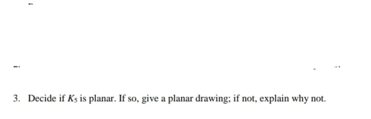 3. Decide if Ks is planar. If so, give a planar drawing; if not, explain why not.
