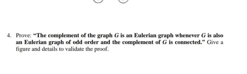 4. Prove: "The complement of the graph G is an Eulerian graph whenever G is also
an Eulerian graph of odd order and the complement of G is connected." Give a
figure and details to validate the proof.

