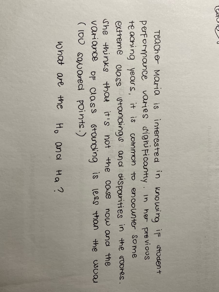 Teacher Maria is interested in knowing iF stodent
performance varies sighificantly. In her previous
te aching years, it is
common to encounter some
extreme
uass utandings and dispourities in the roores.
She thinks that it's not the case
variance oF lass standing is less than the usual
( 100 sauared points.)
now and the
what are the
Ho and Hoa ?
