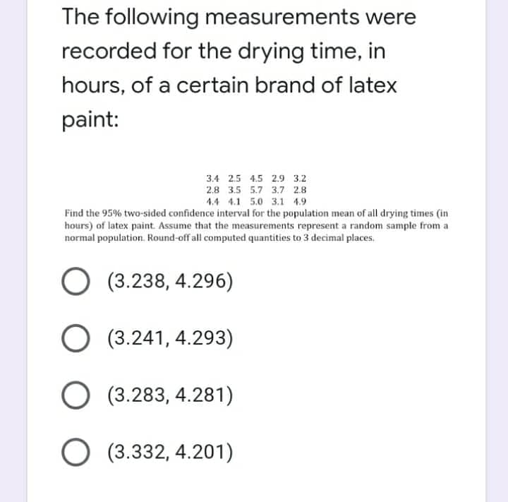 The following measurements were
recorded for the drying time, in
hours, of a certain brand of latex
paint:
3.4 2.5 4.5 2.9 3.2
2.8 3.5 5.7 3.7 2.8
4.4 4.1 5.0 3.1 4.9
Find the 95% two-sided confidence interval for the population mean of all drying times (in
hours) of latex paint. Assume that the measurements represent a random sample from a
normal population. Round-off all computed quantities to 3 decimal places.
O (3.238, 4.296)
O (3.241, 4.293)
O (3.283, 4.281)
O (3.332,4.201)