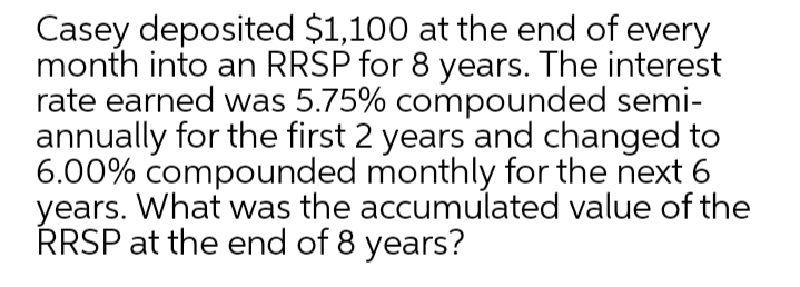 Casey deposited $1,100 at the end of every
month into an RRSP for 8 years. The interest
rate earned was 5.75% compounded semi-
annually for the first 2 years and changed to
6.00% compounded monthly for the next 6
years. What was the accumulated value of the
RRSP at the end of 8 years?
