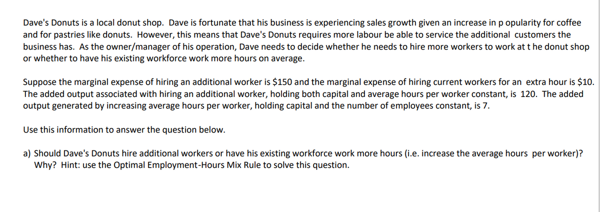 Dave's Donuts is a local donut shop. Dave is fortunate that his business is experiencing sales growth given an increase in p opularity for coffee
and for pastries like donuts. However, this means that Dave's Donuts requires more labour be able to service the additional customers the
business has. As the owner/manager of his operation, Dave needs to decide whether he needs to hire more workers to work at t he donut shop
or whether to have his existing workforce work more hours on average.
Suppose the marginal expense of hiring an additional worker is $150 and the marginal expense of hiring current workers for an extra hour is $10.
The added output associated with hiring an additional worker, holding both capital and average hours per worker constant, is 120. The added
output generated by increasing average hours per worker, holding capital and the number of employees constant, is 7.
Use this information to answer the question below.
a) Should Dave's Donuts hire additional workers or have his existing workforce work more hours (i.e. increase the average hours per worker)?
Why? Hint: use the Optimal Employment-Hours Mix Rule to solve this question.
