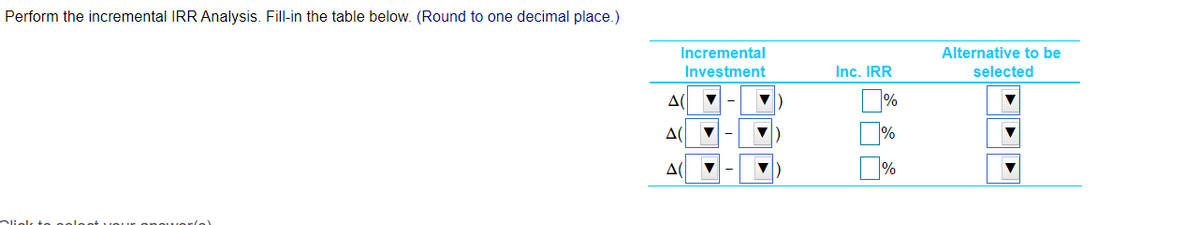 Perform the incremental IRR Analysis. Fill-in the table below. (Round to one decimal place.)
Incremental
Alternative to be
Investment
Inc. IRR
selected
%
Δί
