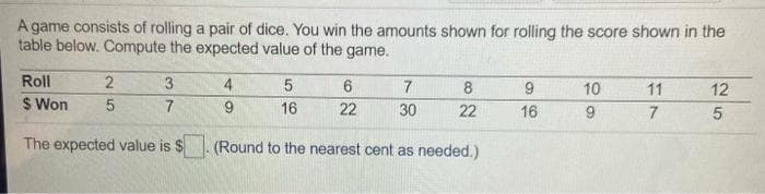 A game consists of rolling a pair of dice. You win the amounts shown for rolling the score shown in the
table below. Compute the expected value of the game.
Roll
3
4.
7
8
10
11
12
$ Won
7
9.
16
22
30
22
16
The expected value is $. (Round to the nearest cent as needed.)
