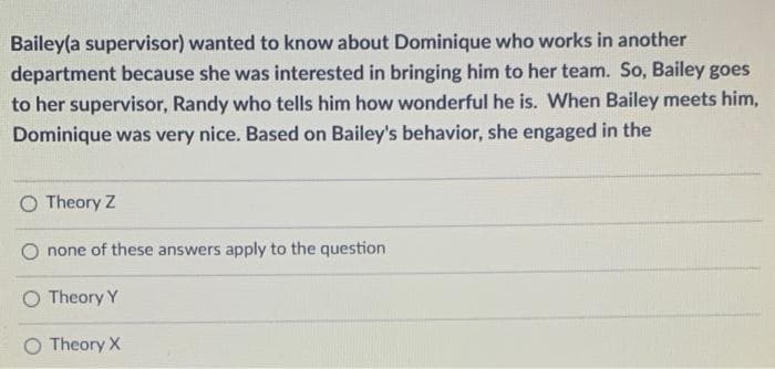 Bailey(a supervisor) wanted to know about Dominique who works in another
department because she was interested in bringing him to her team. So, Bailey goes
to her supervisor, Randy who tells him how wonderful he is. When Bailey meets him,
Dominique was very nice. Based on Bailey's behavior, she engaged in the
O Theory Z
none of these answers apply to the question
Theory Y
O Theory X
