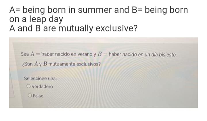 A= being born in summer and B= being born
on a leap day
A and B are mutually exclusive?
Sea A = haber nacido en verano y B = haber nacido en un día bisiesto.
¿Son A y B mutuamente exclusivos?
Seleccione una:
O Verdadero
O Falso
