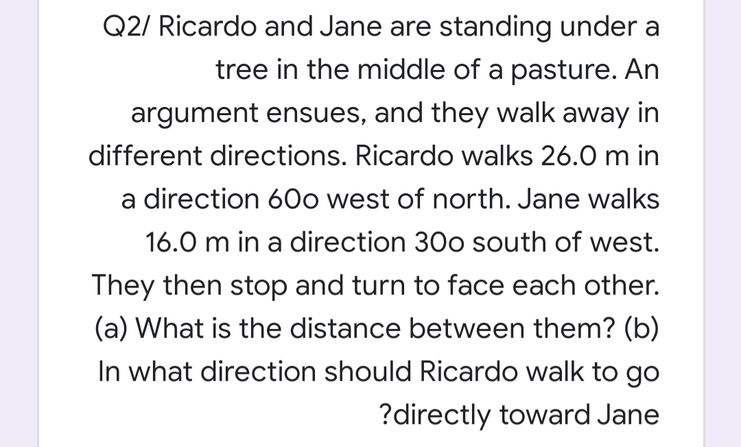 Q2/ Ricardo and Jane are standing under a
tree in the middle of a pasture. An
argument ensues, and they walk away in
different directions. Ricardo walks 26.0 m in
a direction 6Oo west of north. Jane walks
16.0 m in a direction 30o south of west.
They then stop and turn to face each other.

