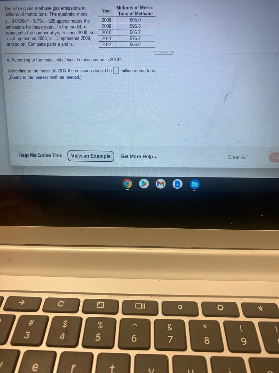The table gives methane gas emissions in
inillions of metric tons. The quadratic model
y = 0.0429x2 -9.73x+605 approximates the
emissions for these years. In the model, x
represents the number of years since 2008, so
x =0 represents 2008, x = 1 represents 2009,
and so on. Complete parts a and b.
Millions of Metric
Tons of Methane
605.0
595.3
Year
2008
2009
2010
585.7
2011
576.2
2012
566.8
a. According to the model, what would emissions be in 2014?
According to the model, in 2014 the emissions would be
(Round to the nearest tenth as needed.)
million metric tons.
Help Me Solve This
View an Example
Get More Help -
Clear All
Ch
->
女
#3
$
&
3.
8
9.
* CO
