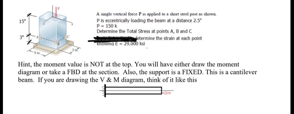 A single vertical force P is applied to a short steel post as shown.
P is eccentrically loading the beam at a distance 2.5"
P = 150 k
Determine the Total Stress at points A, B and C
15"
3"
determine the strain at each point
knowing E = 29,000 ksi
5 in.
Hint, the moment value is NOT at the top. You will have either draw the moment
diagram or take a FBD at the section. Also, the support is a FIXED. This is a cantilever
beam. If you are drawing the V & M diagram, think of it like this
