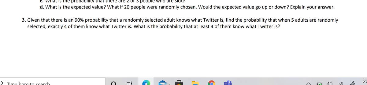 C. What is the probabllity that
nere are 2 or 3 people who are sick?
d. What is the expected value? What if 20 people were randomly chosen. Would the expected value go up or down? Explain your answer.
3. Given that there is an 90% probability that a randomly selected adult knows what Twitter is, find the probability that when 5 adults are randomly
selected, exactly 4 of them know what Twitter is. What is the probability that at least 4 of them know what Twitter is?
5:0
O Tyne bere to search.
