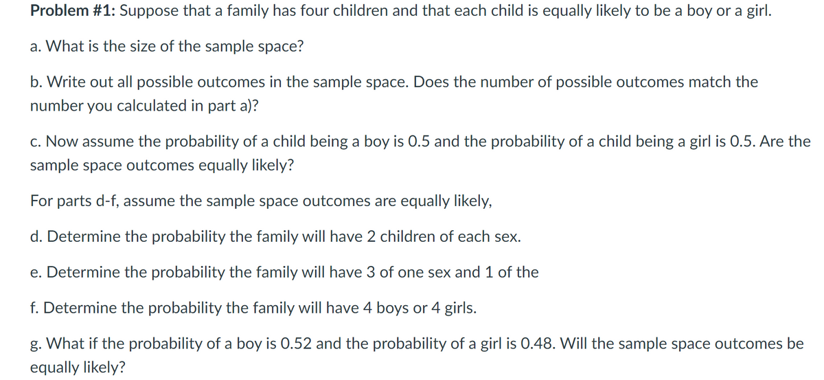 Problem #1: Suppose that a family has four children and that each child is equally likely to be a boy or a girl.
a. What is the size of the sample space?
b. Write out all possible outcomes in the sample space. Does the number of possible outcomes match the
number you calculated in part a)?
c. Now assume the probability of a child being a boy is 0.5 and the probability of a child being a girl is 0.5. Are the
sample space outcomes equally likely?
For parts d-f, assume the sample space outcomes are equally likely,
d. Determine the probability the family will have 2 children of each sex.
e. Determine the probability the family will have 3 of one sex and 1 of the
f. Determine the probability the family will have 4 boys or 4 girls.
g. What if the probability of a boy is 0.52 and the probability of a girl is 0.48. Will the sample space outcomes be
equally likely?
