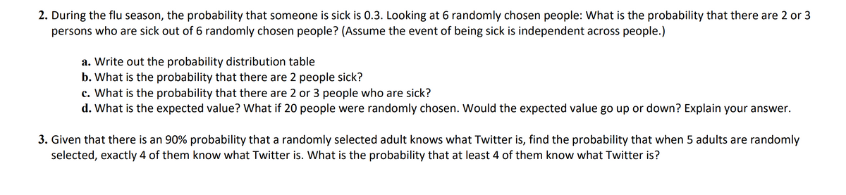 2. During the flu season, the probability that someone is sick is 0.3. Looking at 6 randomly chosen people: What is the probability that there are 2 or 3
persons who are sick out of 6 randomly chosen people? (Assume the event of being sick is independent across people.)
a. Write out the probability distribution table
b. What is the probability that there are 2 people sick?
c. What is the probability that there are 2 or 3 people who are sick?
d. What is the expected value? What if 20 people were randomly chosen. Would the expected value go up or down? Explain your answer.
3. Given that there is an 90% probability that a randomly selected adult knows what Twitter is, find the probability that when 5 adults are randomly
selected, exactly 4 of them know what Twitter is. What is the probability that at least 4 of them know what Twitter is?
