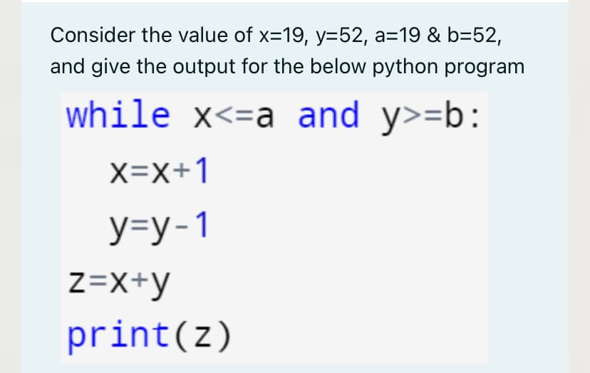 Consider the value of x=19, y=52, a=19 & b=52,
and give the output for the below python program
while x<=a and y>=b:
X=X+1
У-у-1
z=X+y
print(z)
