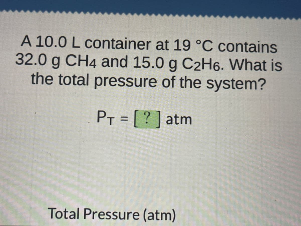A 10.0 L container at 19 °C contains
32.0 g CH4 and 15.0 g C2H6. What is
the total pressure of the system?
PT = [?] atm
MAAKT
Total Pressure (atm)