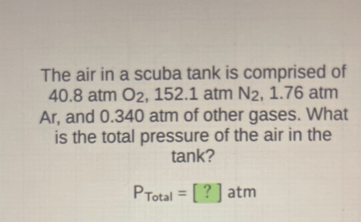 The air in a scuba tank is comprised of
40.8 atm O2, 152.1 atm N2, 1.76 atm
Ar, and 0.340 atm of other gases. What
is the total pressure of the air in the
tank?
PTotal = [?] atm