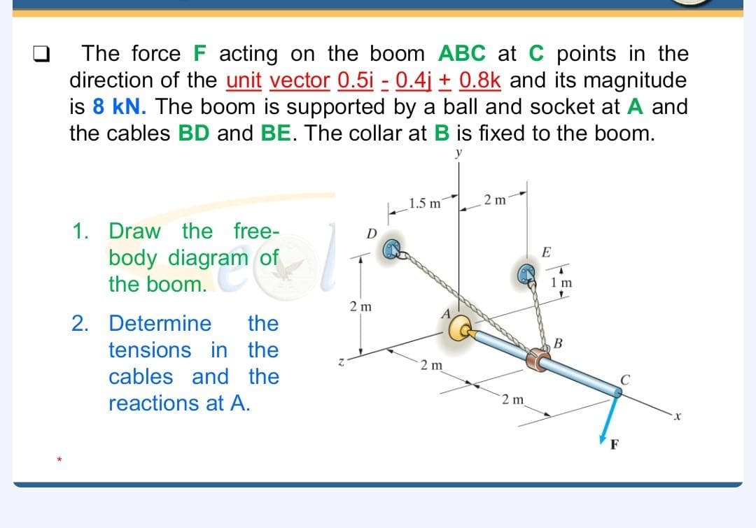 The force F acting on the boom ABC at C points in the
direction of the unit vector 0.5i - 0.4j + 0.8k and its magnitude
is 8 kN. The boom is supported by a ball and socket at A and
the cables BD and BE. The collar at B is fixed to the boom.
y
1.5 m'
2 m
1. Draw the free-
E
body diagram of
the boom.
1 m
2 m
2. Determine
the
В
tensions in the
2 m
cables and the
reactions at A.
2 m
F
