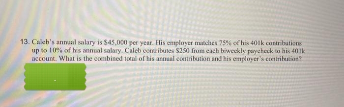 13. Caleb's annual salary is $45,000 per year. His employer matches 75% of his 401k contributions
up to 10% of his annual salary. Caleb contributes $250 from each biweekly paycheck to his 401k
account. What is the combined total of his annual contribution and his employer's contribution?
