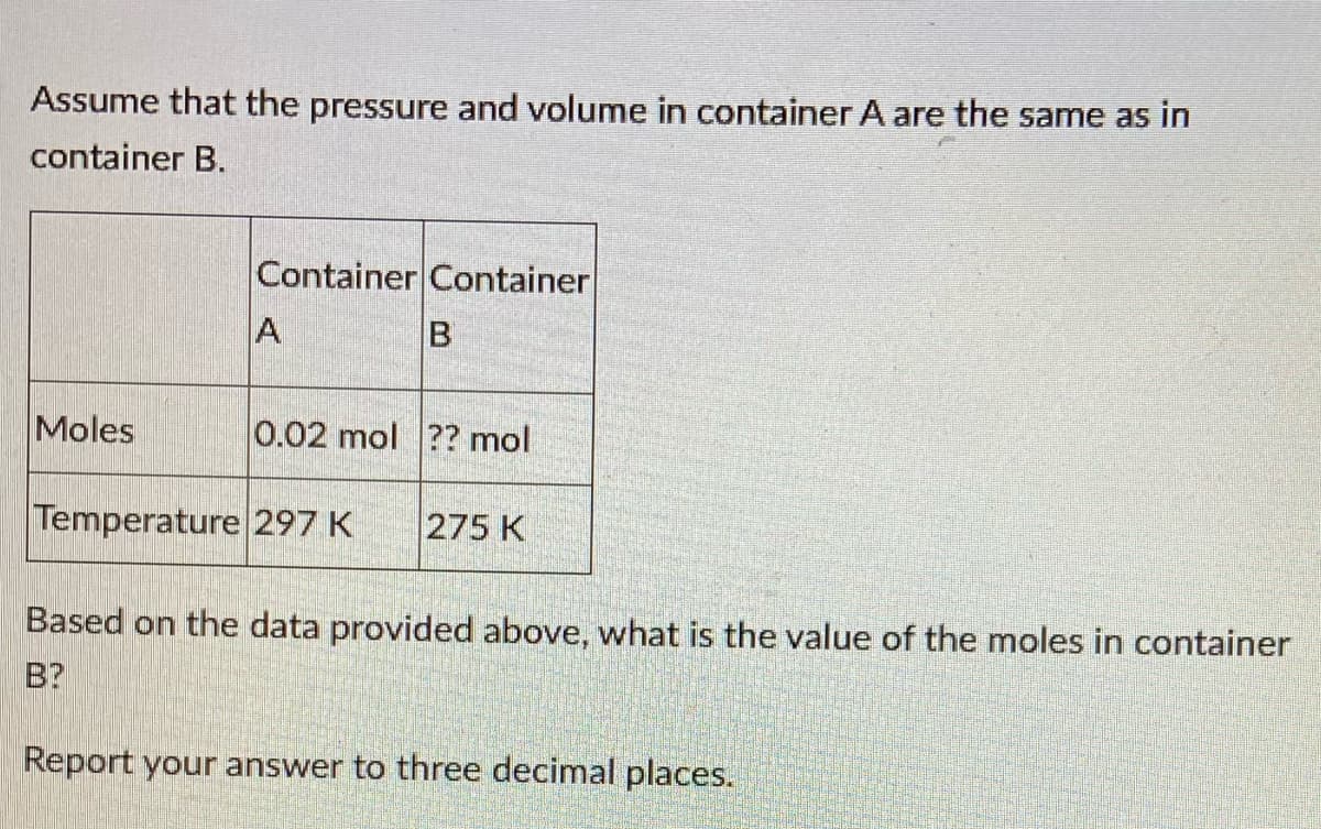 Assume that the pressure and volume in container A are the same as in
container B.
Container Container
A
Moles
0.02 mol ?? mol
Temperature 297 K
275 K
Based on the data provided above, what is the value of the moles in container
B?
Report your answer to three decimal places.
