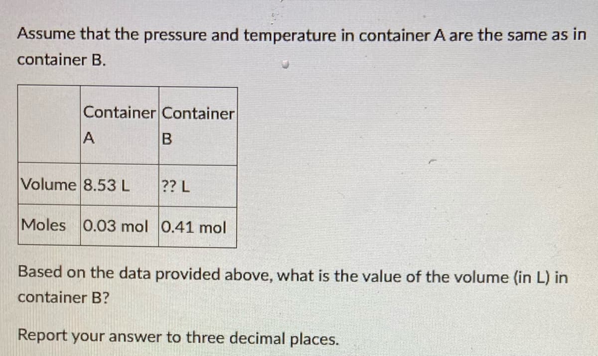 Assume that the pressure and temperature in container A are the same as in
container B.
Container Container
A
Volume 8.53 L
?? L
Moles
0.03 mol 0.41 mol
Based on the data provided above, what is the value of the volume (in L) in
container B?
Report your answer to three decimal places.
