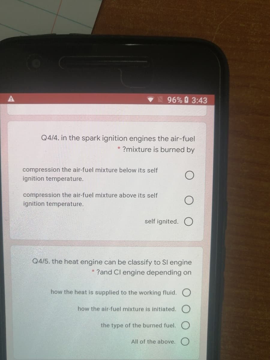 96% 3:43
Q4/4. in the spark ignition engines the air-fuel
* ?mixture is burned by
compression the air-fuel mixture below its self
ignition temperature.
compression the air-fuel mixture above its self
ignition temperature.
self ignited.
Q4/5. the heat engine can be classify to SI engine
?and Cl engine depending on
how the heat is supplied to the working fluid.
how the air-fuel mixture is initiated.
the type of the burned fuel.
All of the above. O
