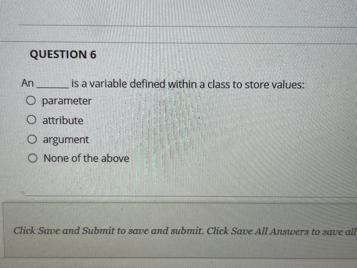 QUESTION 6
An
is a variable defined within a class to store values:
O parameter
O attribute
O argument
O None of the above
Click Save and Submit to save and submit. Click Save All Answers to save all
