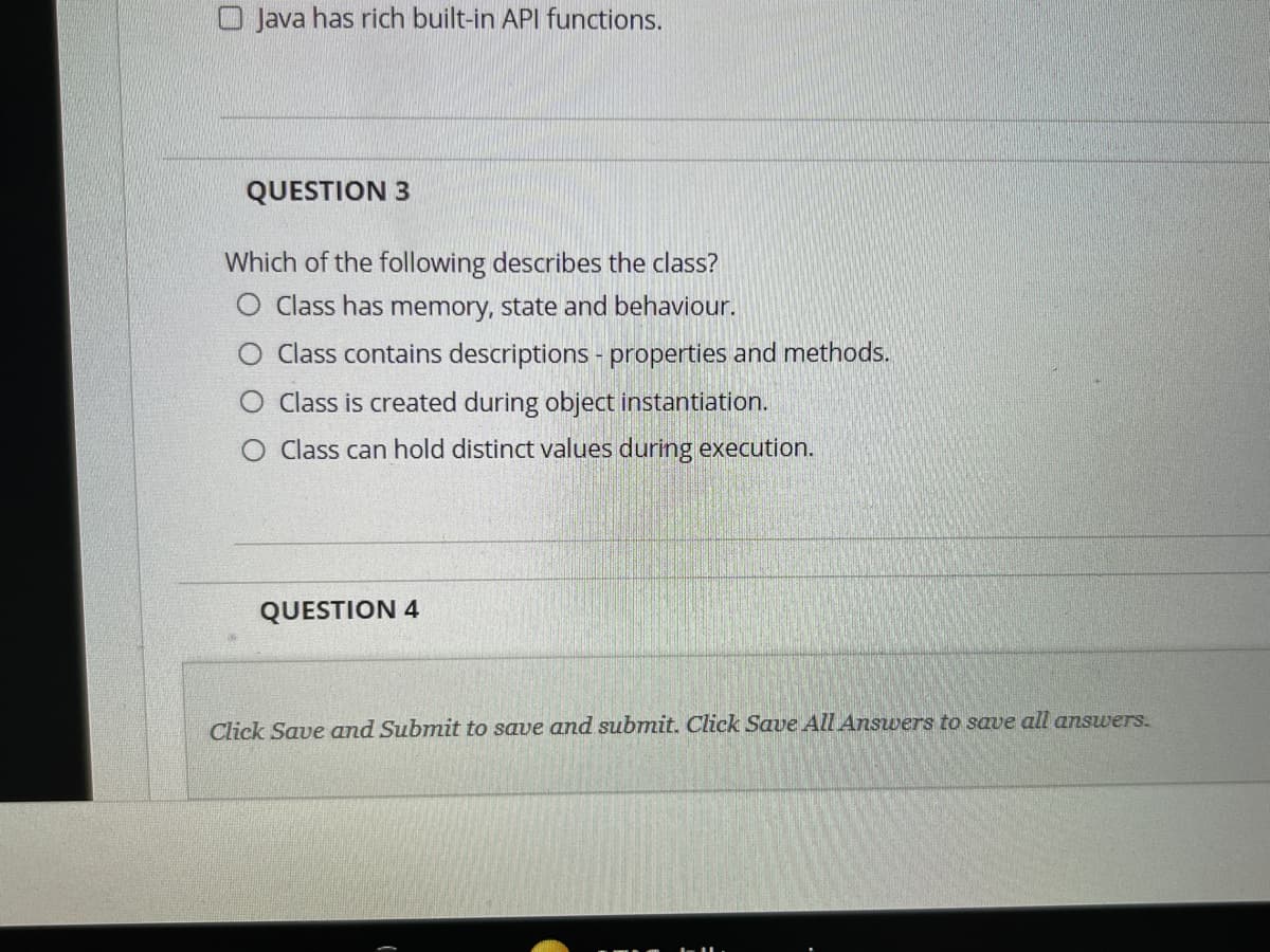 Java has rich built-in API functions.
QUESTION 3
Which of the following describes the class?
O Class has memory, state and behaviour.
Class contains descriptions - properties and methods.
O Class is created during object instantiation.
O Class can hold distinct values during execution.
QUESTION 4
Click Save and Submit to save and submit. Click Save All Answers to save all answers.
