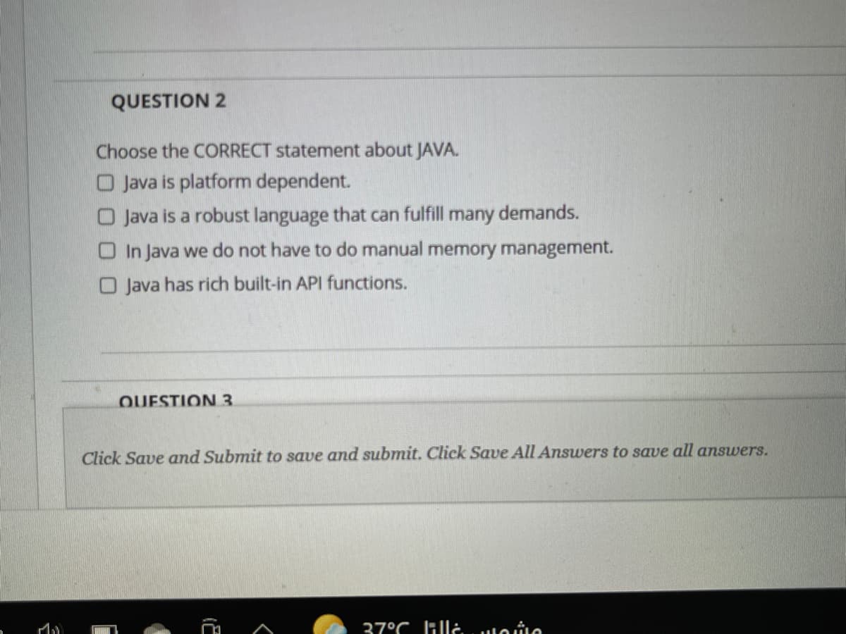 QUESTION 2
Choose the CORRECT statement about JAVA.
O Java is platform dependent.
O Java is a robust language that can fulfill many demands.
O In Java we do not have to do manual memory management.
O Java has rich built-in API functions.
QUESTION 3
Click Save and Submit to save and submit. Click Save All Answers to save all answers.
37°C lille uloie
