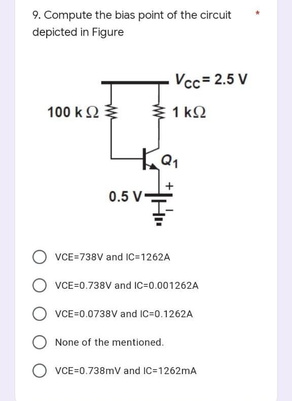 9. Compute the bias point of the circuit
depicted in Figure
Vcc=2.5 V
100 ΚΩ
Σ1 ΚΩ
KQ₁
+
0.5 V-
OVCE=738V and IC=1262A
OVCE=0.738V and IC=0.001262A
OVCE=0.0738V and IC=0.1262A
None of the mentioned.
OVCE=0.738mV and IC=1262mA