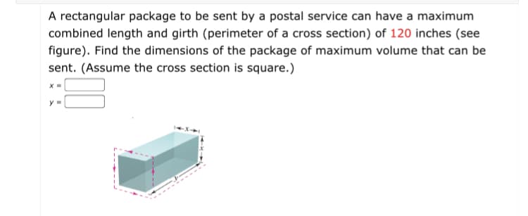 A rectangular package to be sent by a postal service can have a maximum
combined length and girth (perimeter of a cross section) of 120 inches (see
figure). Find the dimensions of the package of maximum volume that can be
sent. (Assume the cross section is square.)
