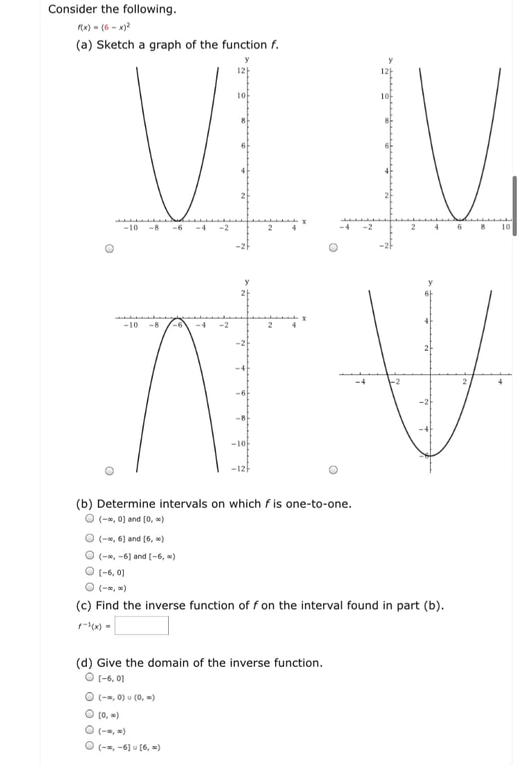 Consider the following.
(x) - (6 - x)2
(a) Sketch a graph of the function f.
12
12
10
10
-10
-8
-6
-4
-2
6
10
-10
-8
-4
-2
-8
-10-
-12
(b) Determine intervals on which f is one-to-one.
O (-, 0) and [0, )
O (-, 6) and (6, )
O (-, -6) and [-6, )
O (-6, 0]
O (-, )
(c) Find the inverse function of f on the interval found in part (b).
f(x) =
(d) Give the domain of the inverse function.
O (-6, 0]
O (-, 0) u (0, »)
O (0, )
O (-s, »)
O (-s, -6] u [6, »)
