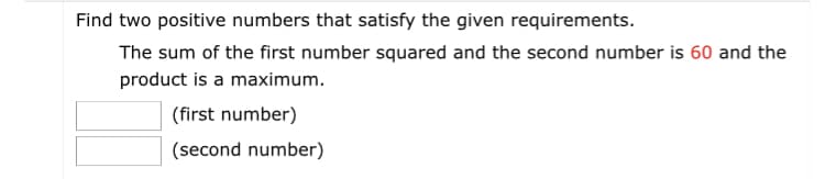 Find two positive numbers that satisfy the given requirements.
The sum of the first number squared and the second number is 60 and the
product is a maximum.
(first number)
(second number)
