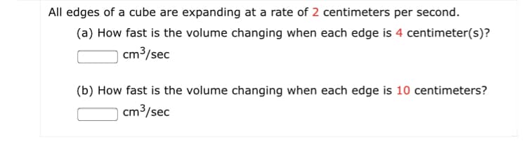All edges of a cube are expanding at a rate of 2 centimeters per second.
(a) How fast is the volume changing when each edge is 4 centimeter(s)?
cm3/sec
(b) How fast is the volume changing when each edge is 10 centimeters?
cm3/sec
