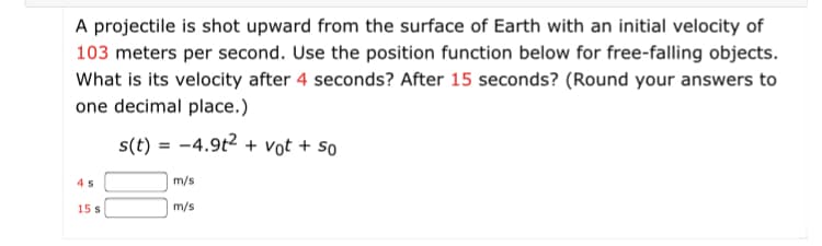 A projectile is shot upward from the surface of Earth with an initial velocity of
103 meters per second. Use the position function below for free-falling objects.
What is its velocity after 4 seconds? After 15 seconds? (Round your answers to
one decimal place.)
s(t) = -4.9t2 + vot + so
m/s
15 s
m/s
