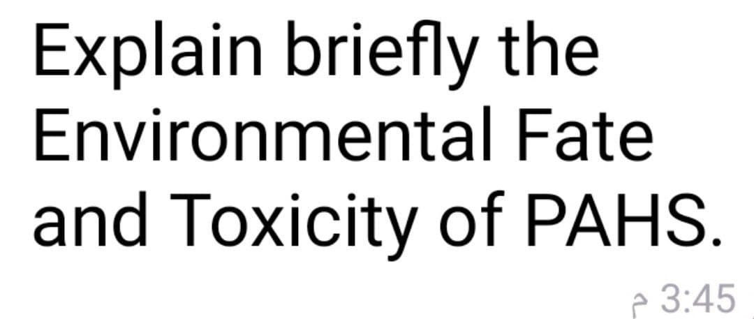 Explain briefly the
Environmental Fate
and Toxicity of PAHS.
p 3:45
