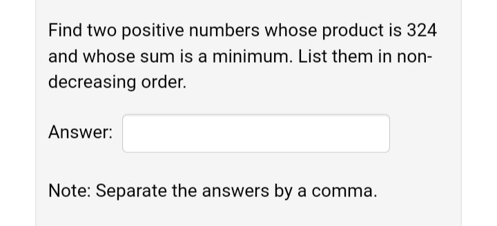Find two positive numbers whose product is 324
and whose sum is a minimum. List them in non-
decreasing order.
Answer:
Note: Separate the answers by a comma.
