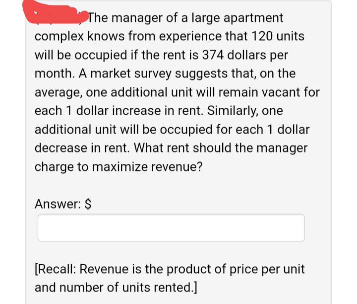 The manager of a large apartment
complex knows from experience that 120 units
will be occupied if the rent is 374 dollars per
month. A market survey suggests that, on the
average, one additional unit will remain vacant for
each 1 dollar increase in rent. Similarly, one
additional unit will be occupied for each 1 dollar
decrease in rent. What rent should the manager
charge to maximize revenue?
Answer: $
[Recall: Revenue is the product of price per unit
and number of units rented.]
