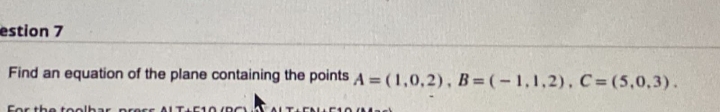 estion 7
Find an equation of the plane containing the points A =(1,0,2), B = (-1,1,2), C=(5,0,3).
For the toolhar press ALTA
10 (RC
