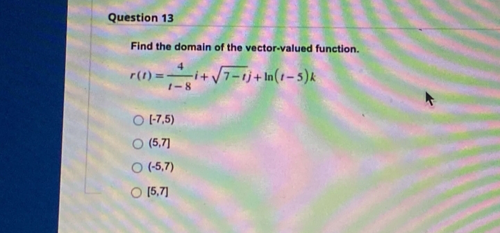 Question 13
Find the domain of the vector-valued function.
r(1) =-
1-8
-i+/7-1j+In(1-5)k
O 1-7,5)
O (5,7]
O (-5,7)
O [5,7]
