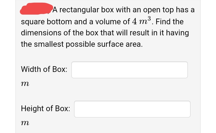 A rectangular box with an open top has a
square bottom and a volume of 4 m³. Find the
dimensions of the box that will result in it having
the smallest possible surface area.
Width of Box:
т
Height of Box:
т
