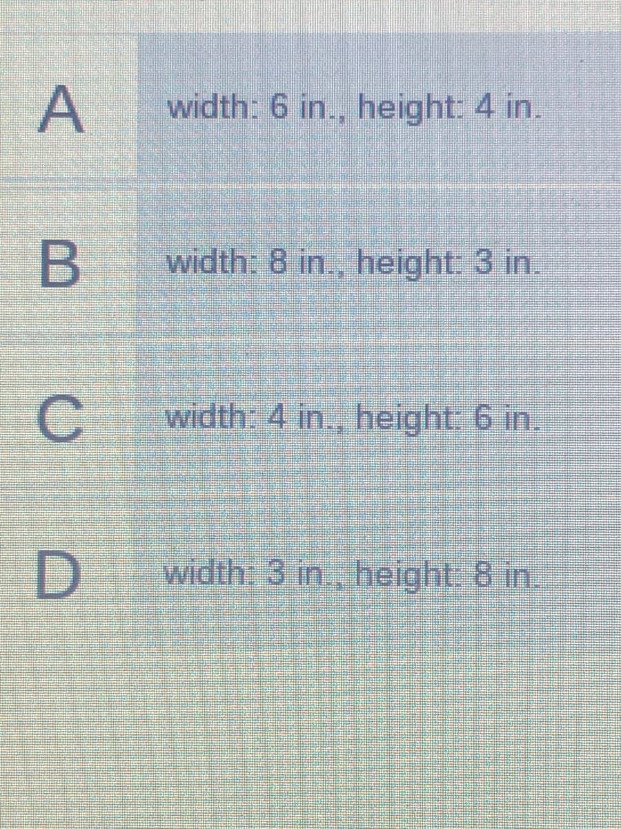 A
width: 6 in., height: 4 in.
B
width: 8 in., height: 3 in.
width: 4 in., height: 6 in.
width 3 in, height 8 in.
